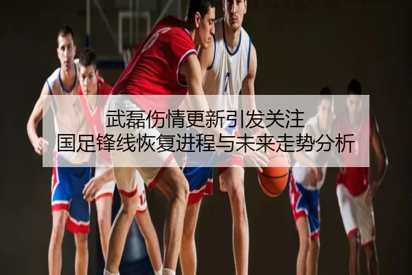 武磊伤情更新引发关注 国足锋线恢复进程与未来走势分析