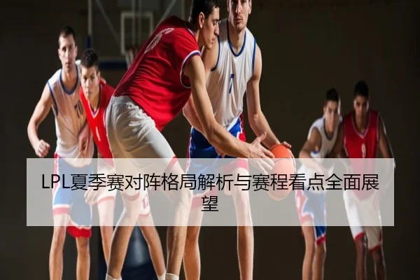 LPL夏季赛对阵格局解析与赛程看点全面展望