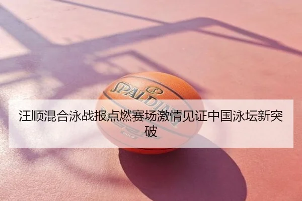 汪顺混合泳战报点燃赛场激情见证中国泳坛新突破