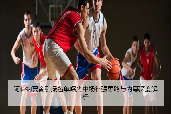 阿森纳夏窗引援名单曝光中场补强思路与内幕深度解析