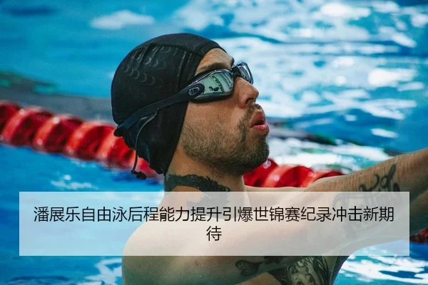 潘展乐自由泳后程能力提升引爆世锦赛纪录冲击新期待